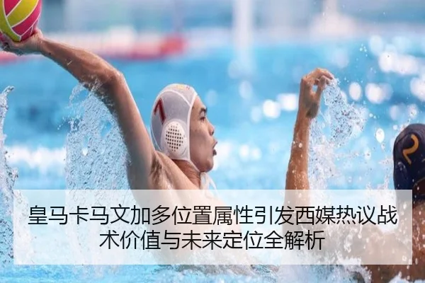 皇马卡马文加多位置属性引发西媒热议战术价值与未来定位全解析