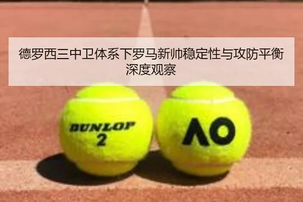 德罗西三中卫体系下罗马新帅稳定性与攻防平衡深度观察